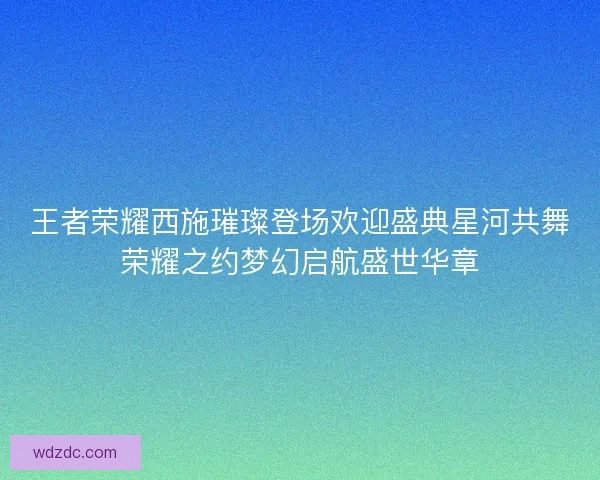 王者荣耀西施璀璨登场欢迎盛典星河共舞荣耀之约梦幻启航盛世华章